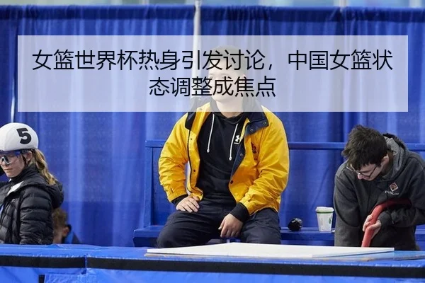 女篮世界杯热身引发讨论，中国女篮状态调整成焦点